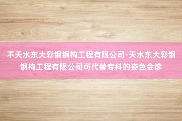 不天水东大彩钢钢构工程有限公司-天水东大彩钢钢构工程有限公司可代替专科的姿色会诊